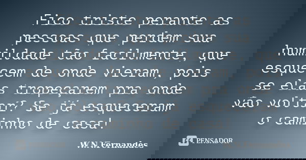 Fico triste perante as pessoas que perdem sua humildade tão facilmente, que esquecem de onde vieram, pois se elas tropeçarem pra onde vão voltar? Se já esquecer... Frase de W.N.Fernandes.
