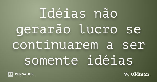 Idéias não gerarão lucro se continuarem a ser somente idéias... Frase de W. Oldman.