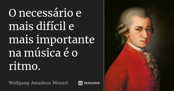O necessário e mais difícil e mais importante na música é o ritmo.... Frase de Wolfgang Amadeus Mozart.