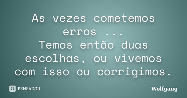 As vezes cometemos erros ... Temos então duas escolhas, ou vivemos com isso ou corrigimos.... Frase de Wolfgang.