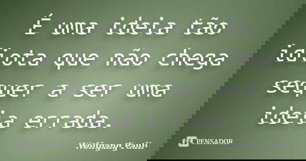 É uma ideia tão idiota que não chega sequer a ser uma ideia errada.... Frase de Wolfgang Pauli.