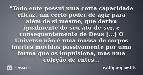 "Todo ente possui uma certa capacidade eficaz, um certo poder de agir para além de si mesmo, que deriva igualmente do seu ato-de-ser, e consequentemente de... Frase de Wolfgang Smith.