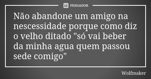 Não abandone um amigo na nescessidade porque como diz o velho ditado "só vai beber da minha agua quem passou sede comigo"... Frase de Wolfmaker.