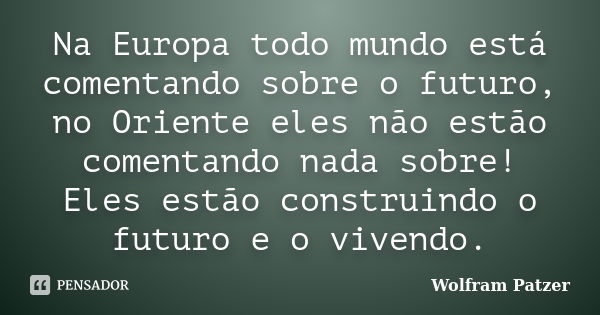 Na Europa todo mundo está comentando sobre o futuro, no Oriente eles não estão comentando nada sobre! Eles estão construindo o futuro e o vivendo.... Frase de Wolfram Patzer.