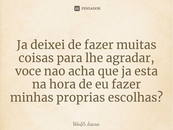 ⁠Já deixei de fazer muitas coisas para lhe agradar, você não acha que já esta na hora de eu fazer minhas próprias escolhas?... Frase de wolfs bane.