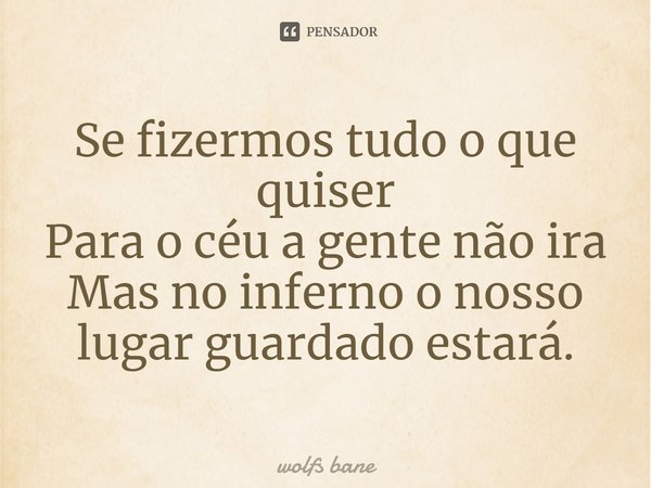 Se fizermos tudo o que quiser
Para o céu a gente não ira
Mas no inferno o nosso lugar guardado estará.... Frase de wolfs bane.