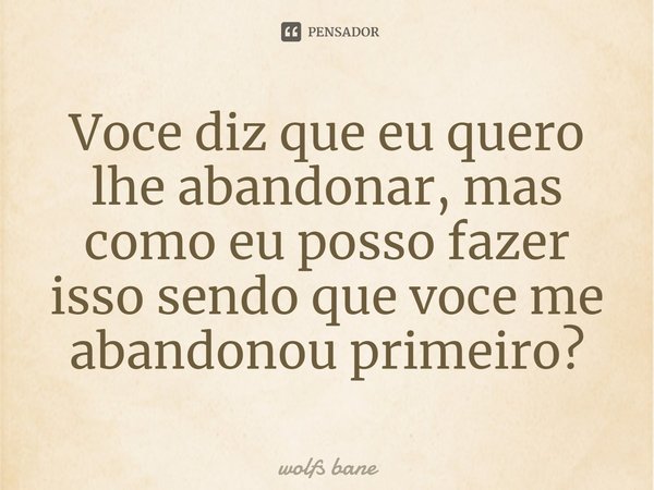 ⁠Você diz que eu quero lhe abandonar, mas como eu posso fazer isso sendo que você me abandonou primeiro?... Frase de wolfs bane.