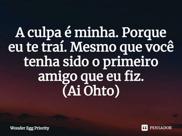 A culpa é minha. Porque eu te traí. Mesmo que você tenha sido o primeiro amigo que eu fiz.
(Ai Ohto)... Frase de Wonder Egg Priority.