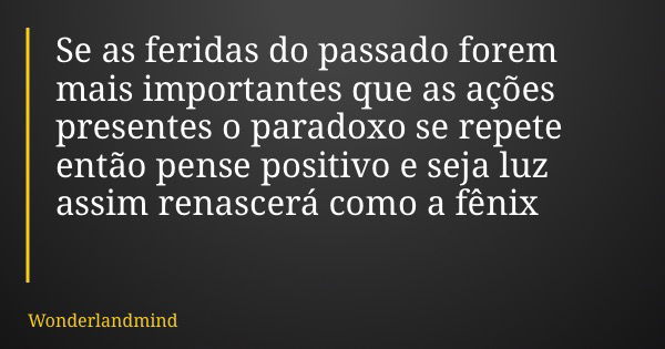 Se as feridas do passado forem mais importantes que as ações presentes o paradoxo se repete então pense positivo e seja luz assim renascerá como a fênix... Frase de Wonderlandmind.