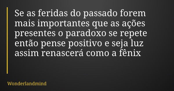 Se as feridas do passado forem mais importantes que as ações presentes o paradoxo se repete então pense positivo e seja luz assim renascerá como a fênix... Frase de Wonderlandmind.