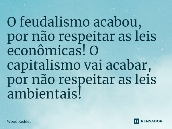 ⁠O feudalismo acabou, por não respeitar as leis econômicas! O capitalismo vai acabar, por não respeitar as leis ambientais!... Frase de Wood Redder.