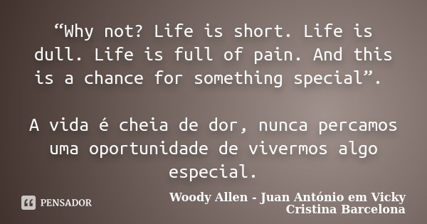 “Why not? Life is short. Life is dull. Life is full of pain. And this is a chance for something special”. A vida é cheia de dor, nunca percamos uma oportunidade... Frase de Woody Allen - Juan António em Vicky Cristina Barcelona.