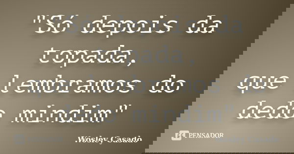 "Só depois da topada, que lembramos do dedo mindim"... Frase de Wosley Casado.