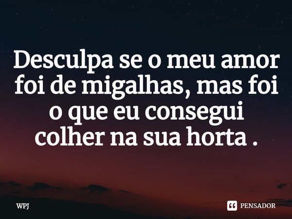 ⁠Desculpa se o meu amor foi de migalhas, mas foi o que eu consegui colher na sua horta .... Frase de WPJ.