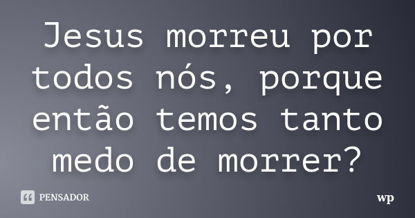 Jesus morreu por todos nós, porque então temos tanto medo de morrer?... Frase de wp.