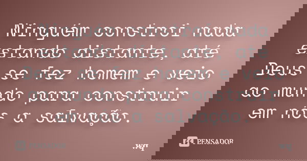 Ninguém constroi nada estando distante, até Deus se fez homem e veio ao mundo para construir em nós a salvação.... Frase de wq.
