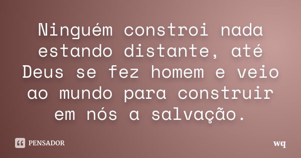 Ninguém constroi nada estando distante, até Deus se fez homem e veio ao mundo para construir em nós a salvação.... Frase de wq.