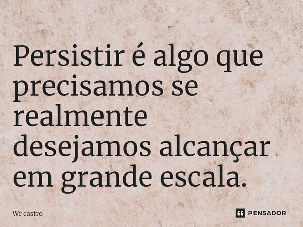 ⁠Persistir é algo que precisamos se realmente desejamos alcançar em grande escala.... Frase de Wr castro.