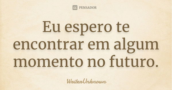 Eu espero te encontrar em algum momento no futuro.... Frase de WriterUnknown.