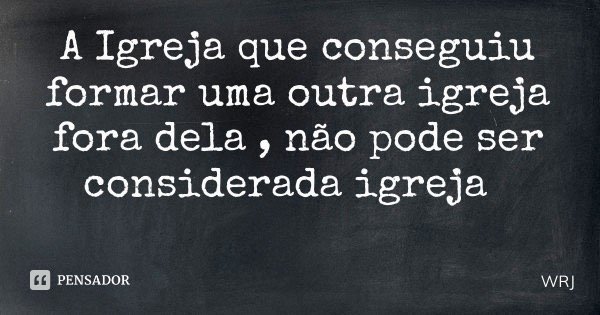 A Igreja que conseguiu formar uma outra igreja fora dela , não pode ser considerada igreja... Frase de WRJ.