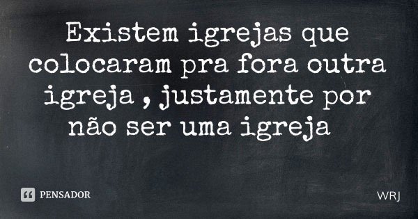 Existem igrejas que colocaram pra fora outra igreja , justamente por não ser uma igreja... Frase de WRJ.