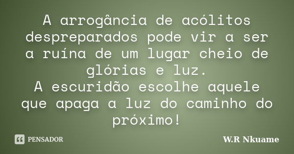 A arrogância de acólitos despreparados pode vir a ser a ruína de um lugar cheio de glórias e luz. A escuridão escolhe aquele que apaga a luz do caminho do próxi... Frase de W.R Nkuame.