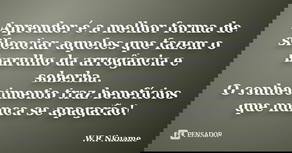 Aprender é a melhor forma de silenciar aqueles que fazem o barulho da arrogância e soberba. O conhecimento traz benefícios que nunca se apagarão!... Frase de W.R Nkuame.