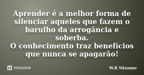 Aprender é a melhor forma de silenciar aqueles que fazem o barulho da arrogância e soberba. O conhecimento traz benefícios que nunca se apagarão!... Frase de W.R Nkuame.