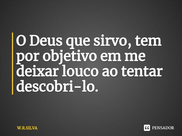 ⁠O Deus que sirvo, tem por objetivo em me deixar louco ao tentar descobri-lo.... Frase de W.R.SILVA.