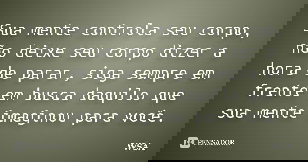 Sua mente controla seu corpo, não deixe seu corpo dizer a hora de parar, siga sempre em frente em busca daquilo que sua mente imaginou para você.... Frase de WSA.