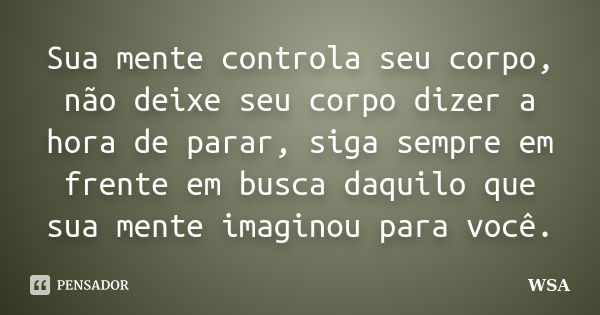 Sua mente controla seu corpo, não deixe seu corpo dizer a hora de parar, siga sempre em frente em busca daquilo que sua mente imaginou para você.... Frase de WSA.