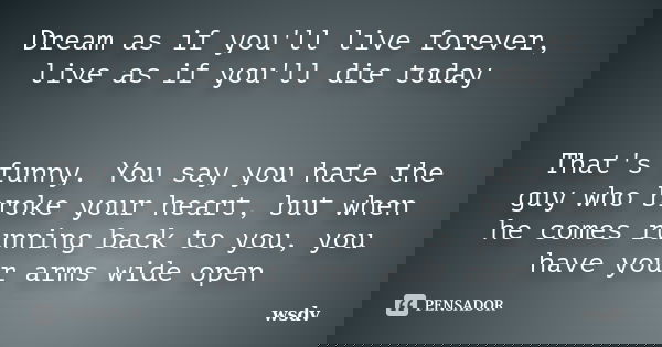 Dream as if you'll live forever, live as if you'll die today That's funny. You say you hate the guy who broke your heart, but when he comes running back to you,... Frase de wsdv.