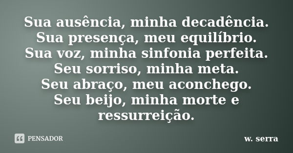 Sua ausência, minha decadência. Sua presença, meu equilíbrio. Sua voz, minha sinfonia perfeita. Seu sorriso, minha meta. Seu abraço, meu aconchego. Seu beijo, m... Frase de w. serra.