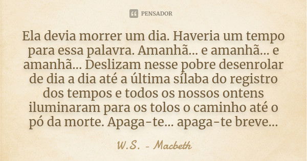 Ela devia morrer um dia. Haveria um tempo para essa palavra. Amanhã... e amanhã... e amanhã... Deslizam nesse pobre desenrolar de dia a dia até a última sílaba ... Frase de W.S. - Macbeth.