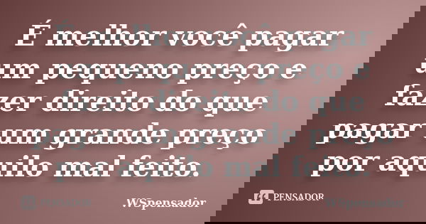 É melhor você pagar um pequeno preço e fazer direito do que pagar um grande preço por aquilo mal feito.... Frase de WSpensador.