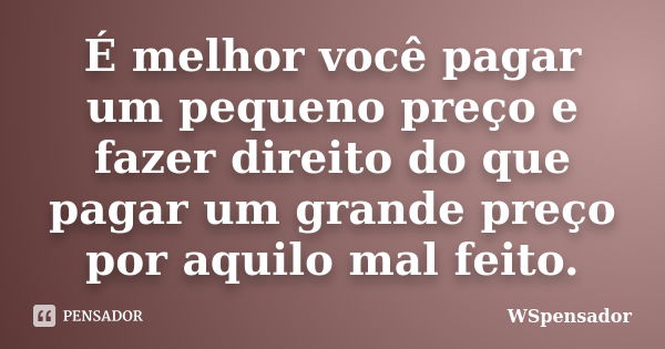 É melhor você pagar um pequeno preço e fazer direito do que pagar um grande preço por aquilo mal feito.... Frase de WSpensador.