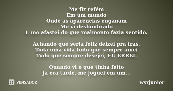 Me fiz refém Em um mundo Onde as aparencias enganam Me vi deslumbrado E me afastei do que realmente fazia sentido. Achando que seria feliz deixei pra tras, Toda... Frase de wsrjunior.