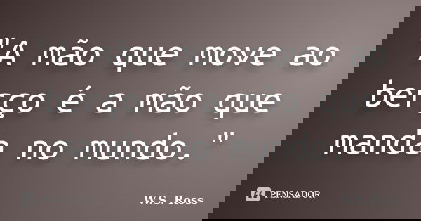 "A mão que move ao berço é a mão que manda no mundo."... Frase de W.S. Ross.