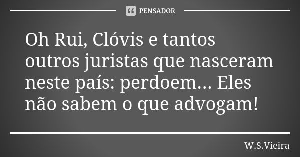 Oh Rui, Clóvis e tantos outros juristas que nasceram neste país: perdoem... Eles não sabem o que advogam!... Frase de W.S.Vieira.