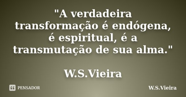 "A verdadeira transformação é endógena, é espiritual, é a transmutação de sua alma." W.S.Vieira... Frase de W.S.Vieira.