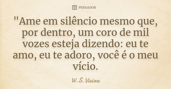 "Ame em silêncio mesmo que, por dentro, um coro de mil vozes esteja dizendo: eu te amo, eu te adoro, você é o meu vício.... Frase de W.S.Vieira.