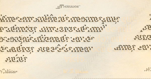"Ame em silêncio mesmo que, por dentro, um coro de mil vozes esteja dizendo: eu te amo, eu te adoro, você é o meu vício.... Frase de W.S.Vieira.