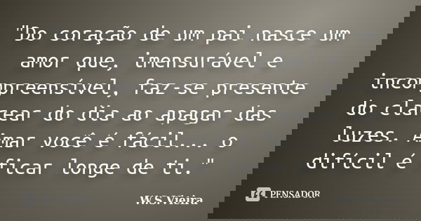 "Do coração de um pai nasce um amor que, imensurável e incompreensível, faz-se presente do clarear do dia ao apagar das luzes. Amar você é fácil... o difíc... Frase de W.S.Vieira.