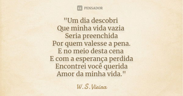 "Um dia descobri Que minha vida vazia Seria preenchida Por quem valesse a pena. E no meio desta cena E com a esperança perdida Encontrei você querida Amor ... Frase de W.S.Vieira.