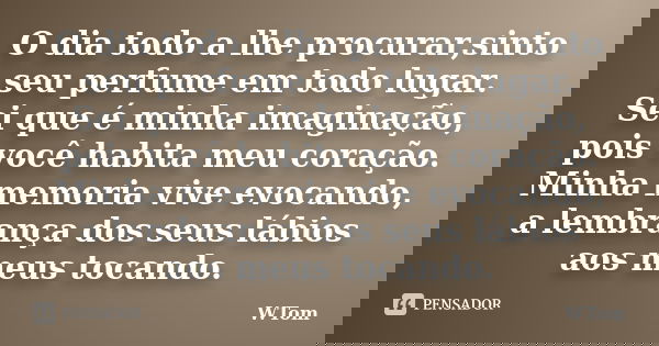 O dia todo a lhe procurar,sinto seu perfume em todo lugar. Sei que é minha imaginação, pois você habita meu coração. Minha memoria vive evocando, a lembrança do... Frase de WTom.