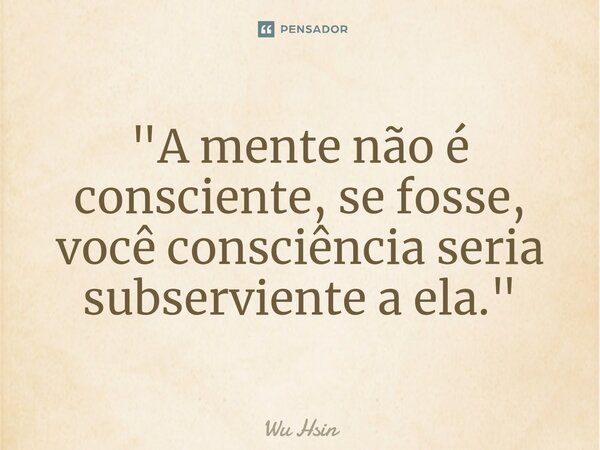 ⁠"A mente não é consciente, se fosse, você consciência seria subserviente a ela."... Frase de Wu Hsin.