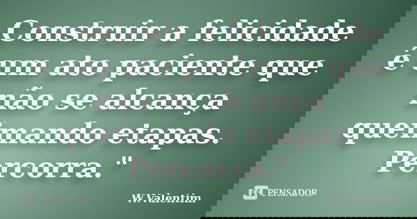 Construir a felicidade é um ato paciente que não se alcança queimando etapas. Percorra."... Frase de W.Valentim.