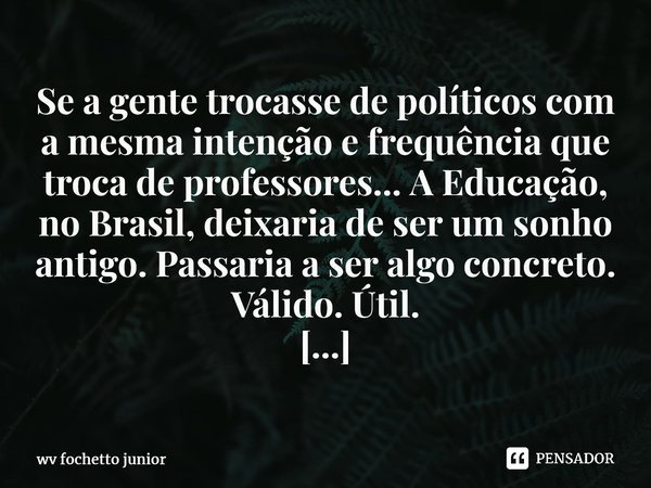 Se a gente trocasse de políticos com a mesma intenção e frequência que troca de professores... A Educação, no Brasil, deixaria de ser um sonho antigo. Passaria ... Frase de WV Fochetto Junior.