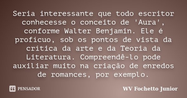 Seria interessante que todo escritor conhecesse o conceito de 'Aura', conforme Walter Benjamin. Ele é profícuo, sob os pontos de vista da crítica da arte e da T... Frase de WV Fochetto Junior.