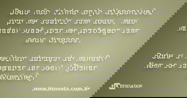Deus não tinha anjo disponível pra me cobrir com asas, mas mandou você pra me proteger com seus braços. Sabe o melhor abraço do mundo? Nem se compara ao seu! (B... Frase de www.bruseta.com.br.
